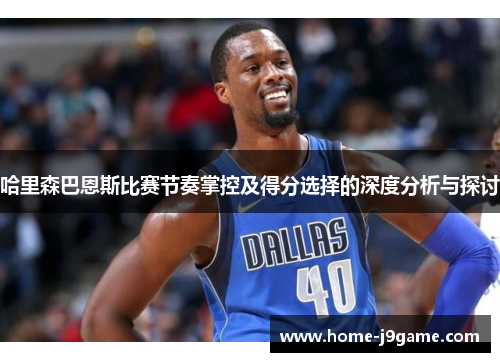 哈里森巴恩斯比赛节奏掌控及得分选择的深度分析与探讨 哈里森巴恩斯比赛节奏掌控及得分选择的深度分析与探讨