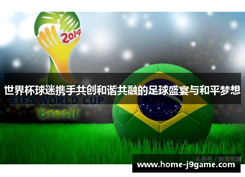 世界杯球迷携手共创和谐共融的足球盛宴与和平梦想 世界杯球迷携手共创和谐共融的足球盛宴与和平梦想