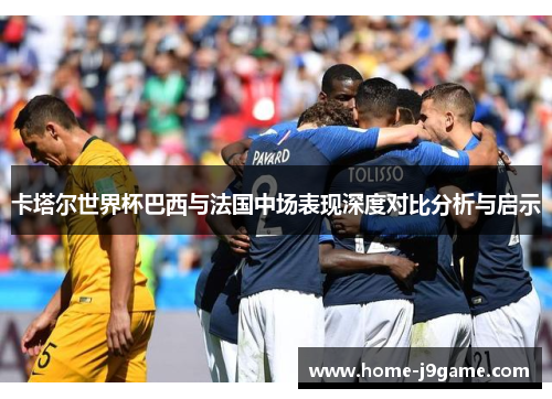 卡塔尔世界杯巴西与法国中场表现深度对比分析与启示 卡塔尔世界杯巴西与法国中场表现深度对比分析与启示