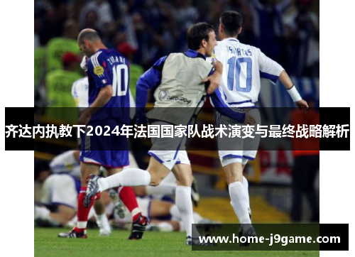 齐达内执教下2024年法国国家队战术演变与最终战略解析 齐达内执教下2024年法国国家队战术演变与最终战略解析
