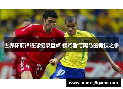 世界杯前锋进球纪录盘点 领跑者与黑马的竞技之争 世界杯前锋进球纪录盘点 领跑者与黑马的竞技之争