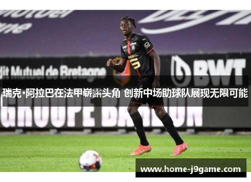 瑞克·阿拉巴在法甲崭露头角 创新中场助球队展现无限可能 瑞克·阿拉巴在法甲崭露头角 创新中场助球队展现无限可能
