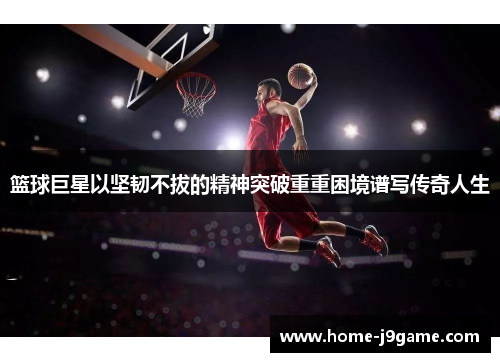 篮球巨星以坚韧不拔的精神突破重重困境谱写传奇人生 篮球巨星以坚韧不拔的精神突破重重困境谱写传奇人生