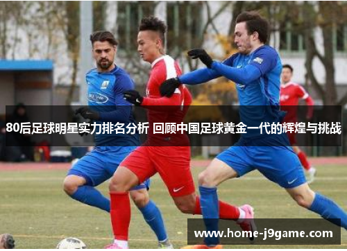 80后足球明星实力排名分析 回顾中国足球黄金一代的辉煌与挑战 80后足球明星实力排名分析 回顾中国足球黄金一代的辉煌与挑战