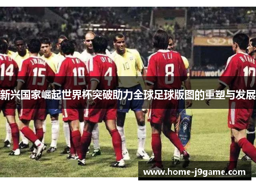 新兴国家崛起世界杯突破助力全球足球版图的重塑与发展 新兴国家崛起世界杯突破助力全球足球版图的重塑与发展