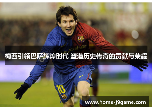 梅西引领巴萨辉煌时代 塑造历史传奇的贡献与荣耀 梅西引领巴萨辉煌时代 塑造历史传奇的贡献与荣耀