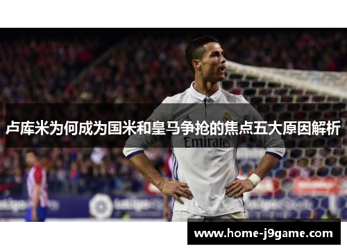 卢库米为何成为国米和皇马争抢的焦点五大原因解析 卢库米为何成为国米和皇马争抢的焦点五大原因解析