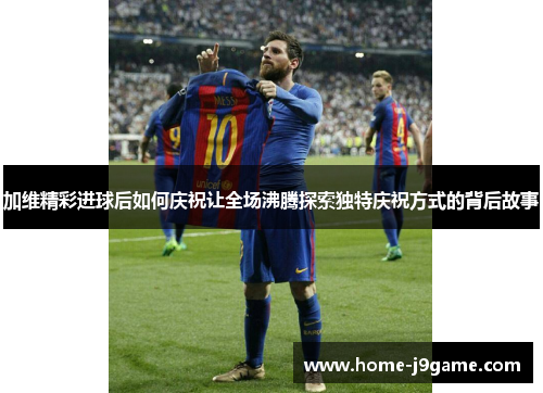 加维精彩进球后如何庆祝让全场沸腾探索独特庆祝方式的背后故事 加维精彩进球后如何庆祝让全场沸腾探索独特庆祝方式的背后故事