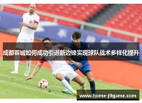 成都蓉城如何成功引进新边锋实现球队战术多样化提升 成都蓉城如何成功引进新边锋实现球队战术多样化提升