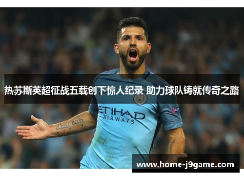 热苏斯英超征战五载创下惊人纪录 助力球队铸就传奇之路