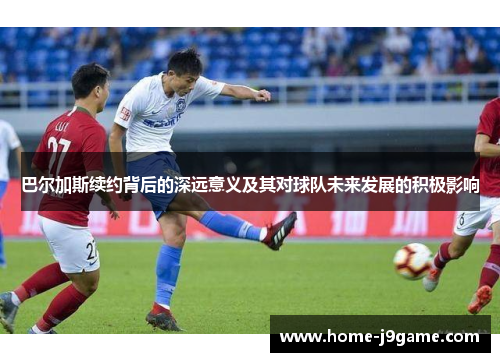 巴尔加斯续约背后的深远意义及其对球队未来发展的积极影响 巴尔加斯续约背后的深远意义及其对球队未来发展的积极影响