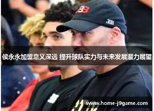侯永永加盟意义深远 提升球队实力与未来发展潜力展望