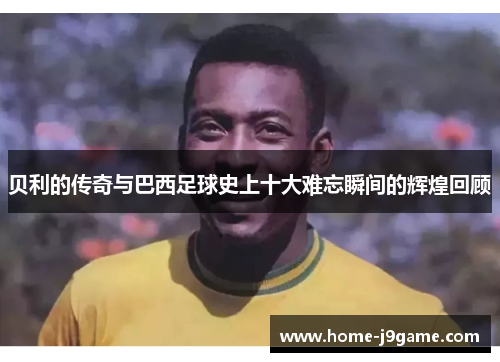 贝利的传奇与巴西足球史上十大难忘瞬间的辉煌回顾