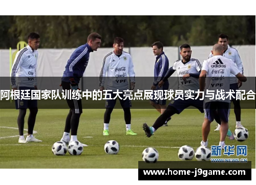 阿根廷国家队训练中的五大亮点展现球员实力与战术配合