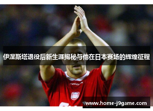 伊涅斯塔退役后新生涯揭秘与他在日本赛场的辉煌征程
