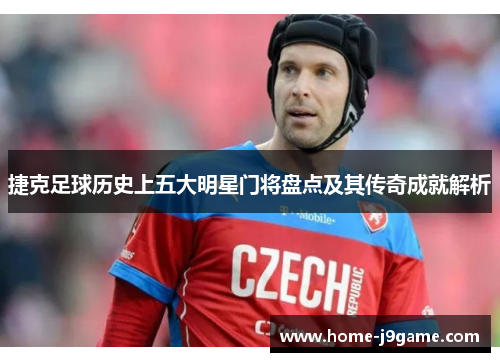 捷克足球历史上五大明星门将盘点及其传奇成就解析