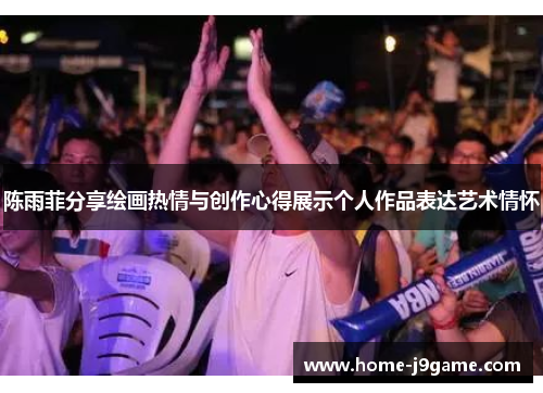 陈雨菲分享绘画热情与创作心得展示个人作品表达艺术情怀