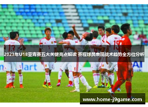 2023年U18亚青赛五大关键亮点解读 赛程球员表现战术趋势全方位分析