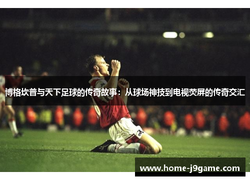 博格坎普与天下足球的传奇故事：从球场神技到电视荧屏的传奇交汇