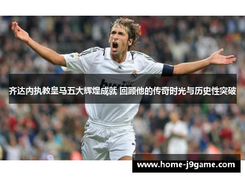 齐达内执教皇马五大辉煌成就 回顾他的传奇时光与历史性突破