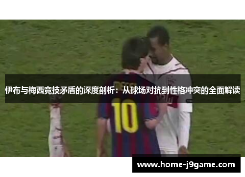 伊布与梅西竞技矛盾的深度剖析：从球场对抗到性格冲突的全面解读
