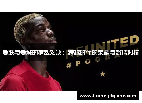曼联与曼城的宿敌对决：跨越时代的荣耀与激情对抗